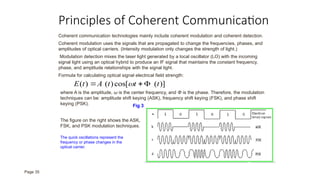 Principles of Coherent Communication
Coherent communication technologies mainly include coherent modulation and coherent detection.
Coherent modulation uses the signals that are propagated to change the frequencies, phases, and
amplitudes of optical carriers. (Intensity modulation only changes the strength of light.)
Modulation detection mixes the laser light generated by a local oscillator (LO) with the incoming
signal light using an optical hybrid to produce an IF signal that maintains the constant frequency,
phase, and amplitude relationships with the signal light.
Formula for calculating optical signal electrical field strength:
)]
(
cos[
)
(
)
( t
t
t
A
t
E 

 
where A is the amplitude, ω is the center frequency, and Φ is the phase. Therefore, the modulation
techniques can be: amplitude shift keying (ASK), frequency shift keying (FSK), and phase shift
keying (PSK). Fig 3
The quick oscillations represent the
frequency or phase changes in the
optical carrier.
The figure on the right shows the ASK,
FSK, and PSK modulation techniques.
Page 35
 