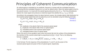 Principles of Coherent Communication
An optical signal is modulated by its amplitude, frequency or phase with the modulated frequency
(assuming that the modulated frequency is ωs) over an optical carrier. When the optical signal is sent to
the optical receiver, it is mixed with the optical signal produced by the LO ωL. Then the photodetector
detects the mixed signal and produces an electrical signal that satisfies the ωIF = ωs-ωL formula.
According to the propagation theory for plane harmonic waves, the complex electric field distribution for
the received optical signal Es(t) and LO optical EL(t) can be calculated using the following formulas:
)]
(
exp[
)
( L
t
L
j
L
E
t
L
E 


 
)]
(
exp[
)
( s
t
s
j
s
E
t
s
E 


 
where,
Es: amplitude in the electric field of the received optical signal
EL: amplitude in the electric field of the LO optical signal
Φs: modulated phase of the received optical signal
ΦL: modulated phase of the LO optical signal
When Es(t) and EL(t) are parallel to each other and evenly fall onto the surface of the photodetector,
the intensity I of the overall incident light is proportional to [Es(t) + EL(t)]. That is, the following
formula is satisfied:
)
cos(
2
)
( L
S
IF
L
S
L
S t
P
P
R
P
P
R
I 





 
In the formula, R is the response of the photodetector, PS and PL are the power of the
received optical signal and power of the LO optical signal, respectively.
(Formula 1)
(Formula 2)
(Formula 3)
Page 36
 
