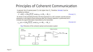 Principles of Coherent Communication
In general, the LO optical power PL is far higher than PS. Therefore, formula 3 can be
simplified as follows:
)
cos(
2 L
S
IF
L
S
L t
P
P
R
RP
I 




  (Formula 3.1)
As shown in the preceding formula, the first expression is a DC constant, and the second
expression is the signal current produced after the coherent detection is performed and it
includes the signal information transmitted by the transmitter:
)
cos(
2
)
( L
S
IF
L
S
out t
P
P
R
t
i 



  (Formula 3.2)
Fig 4 Structure of the coherent optical communication system
Page 37
 