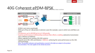 40G Coherent ePDM-BPSK
• 40 Bit/s over every wavelength
• DGD up to 90 ps at 1 dB penalty in extreme cases (for example, cases in which very old fibers are
used)
• CD tolerance up to ±60,000 ps/nm at 1 dB penalty
• Superior performance in withstanding nonlinear fiber effects, enabling submarine transmission
over a distance of 6500 km
• Hitless upgrade from existing 10G/40G systems
• Capacity up to 80 x 40G and distance >2000 km, achieving the same performance as the 10G
ULH technology
• Note: The product indicators and specifications covered in this slide are subject to the product
documentation. This note applies to the whole document.
21.5 Gbit/s
Data
Laser
Pre-
coder
Pre-
coder
21.5Gb/s
Data
PBS
x
y
PBC
x
y
PBS Laser
90o
Hybrid
90o
Hybrid
PBS
x
y
ADC
DSP
Tx Rx Coherent receiver
ePDM-BPSK transmitter
0
1
PBS: polarization beam splitter PBC: polarization beam combiner
10G 40G 100G
Page 38
 