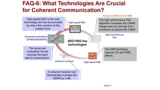 FAQ-6: What Technologies Are Crucial
for Coherent Communication?
40G/100G key
technologies
DSP
High speed DSP
Advanced modulation
(ePDM-QPSK/BPSK)
Coherent receiver
High performance
FEC
High speed ADC
The high performance FEC
algorithm increases the OSNR
margin and can provide error
correction to ensure 4E-3 BER.
The DSP technique
reduces CD and PMD
effects.
High-speed ADC is the core
technology and can be provided
by only a few vendors at the
present time.
The advanced
modulation format
reduces the baud
rate for transmission.
A coherent receiver can
theoretically increase the
OSNR by 3 dB.
Known as HFEC on the NMS
Page 41
 