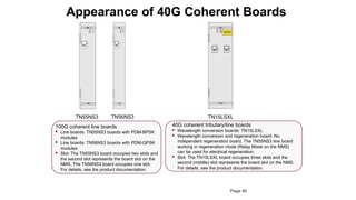 Appearance of 40G Coherent Boards
100G coherent line boards
 Line boards: TN55NS3 boards with PDM-BPSK
modules
 Line boards: TN56NS3 boards with PDM-QPSK
modules
 Slot: The TN55NS3 board occupies two slots and
the second slot represents the board slot on the
NMS. The TN56NS3 board occupies one slot.
For details, see the product documentation.
TN55NS3 TN15LSXL
40G coherent tributary/line boards
 Wavelength conversion boards: TN15LSXL
 Wavelength conversion and regeneration board: No
independent regeneration board. The TN55NS3 line board
working in regeneration mode (Relay Mode on the NMS)
can be used for electrical regeneration.
 Slot: The TN15LSXL board occupies three slots and the
second (middle) slot represents the board slot on the NMS.
For details, see the product documentation.
NS3
NS3
STAT
ACT
PROG
SRV
IN
OUT
NS3
NS3
STAT
ACT
PROG
SRV
IN
OUT
TN56NS3
Page 46
 
