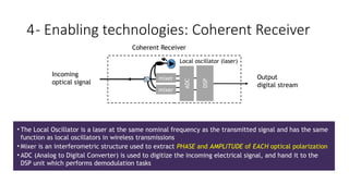 mixer
mixer
ADC
DSP
Local oscillator (laser)
• The Local Oscillator is a laser at the same nominal frequency as the transmitted signal and has the same
function as local oscillators in wireless transmissions
• Mixer is an interferometric structure used to extract PHASE and AMPLITUDE of EACH optical polarization
• ADC (Analog to Digital Converter) is used to digitize the incoming electrical signal, and hand it to the
DSP unit which performs demodulation tasks
Incoming
optical signal
Coherent Receiver
Output
digital stream
4- Enabling technologies: Coherent Receiver
 