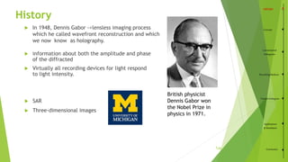 History
 information about both the amplitude and phase
of the diffracted
 Virtually all recording devices for light respond
to light intensity.
Concept
Conventional
Holograms
RecordingMedium
VolumeHologram
Applications
&Simulation
Conclusion
3
 In 1948, Dennis Gabor ->lensless imaging process
which he called wavefront reconstruction and which
we now know as holography.
 SAR
 Three-dimensional images
British physicist
Dennis Gabor won
the Nobel Prize in
physics in 1971.
/35
 