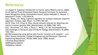 References
34
(1) Joseph W. Goodman-Introduction to Fourier optics-Roberts and Co. (2005)
(2) All Optical Three Dimensional Spatio-Temporal Correlator for Automatic
Event Recognition Using a Multiphoton Atomic System Mehjabin S. Monjur, 1,*
Mohamed F. Fouda, 1 and Selim M.
[3] C. Zhang, A.K. Wong, A genetic algorithm for multiple molecular sequence
alignment, Comput. Appl. Biosci. 13 (1997) 565–581.
[4] W. Choe, O.K. Ersoy, M. Bina, Neural network schemes for detecting rare
events in human genomic DNA, Bioinformatics 16 (2000) 1062–1072.
[5] L. Hirschman, J.C. Park, J. Tsujii, L. Wong, C.H. Wu, Accomplishments
and challenges in literature data mining for biology, Bioinformatics 18 (2002)
1553–1561.
[6] DNA sequencing using optical joint Fourier transform A.K. Alqallaf ∗ , A.K.
Cherri Kuwait University, College of Engineering and Petroleum, Electrical
Engineering Department, PO Box 5969, Safat 13060, Kuwait
(7)Comsol Blog website
(8)Wikipedia website
(9)Optalsys website
/35
 