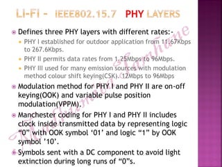  Defines three PHY layers with different rates:-
 PHY I established for outdoor application from 11.67Kbps
to 267.6Kbps.
 PHY II permits data rates from 1.25Mbps to 96Mbps.
 PHY III used for many emission sources with modulation
method colour shift keying(CSK). 12Mbps to 96Mbps
 Modulation method for PHY I and PHY II are on-off
keying(OOK) and variable pulse position
modulation(VPPM).
 Manchester coding for PHY I and PHY II includes
clock inside transmitted data by representing logic
“0” with OOK symbol „01‟ and logic “1” by OOK
symbol ‟10‟.
 Symbols sent with a DC component to avoid light
extinction during long runs of “0”s.
 