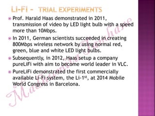  Prof. Harald Haas demonstrated in 2011,
transmission of video by LED light bulb with a speed
more than 10Mbps.
 In 2011, German scientists succeeded in creating
800Mbps wireless network by using normal red,
green, blue and white LED light bulbs.
 Subsequently, in 2012, Haas setup a company
pureLiFi with aim to become world leader in VLC.
 PureLiFi demonstrated the first commercially
available Li-Fi system, the Li-1st, at 2014 Mobile
World Congress in Barcelona.
 