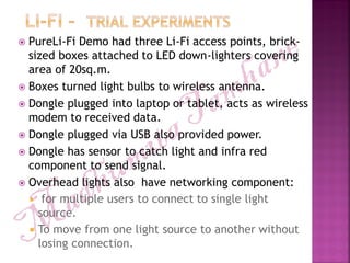  PureLi-Fi Demo had three Li-Fi access points, brick-
sized boxes attached to LED down-lighters covering
area of 20sq.m.
 Boxes turned light bulbs to wireless antenna.
 Dongle plugged into laptop or tablet, acts as wireless
modem to received data.
 Dongle plugged via USB also provided power.
 Dongle has sensor to catch light and infra red
component to send signal.
 Overhead lights also have networking component:
 for multiple users to connect to single light
source.
 To move from one light source to another without
losing connection.
 