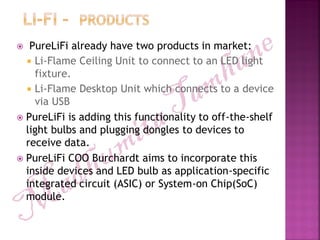  PureLiFi already have two products in market:
 Li-Flame Ceiling Unit to connect to an LED light
fixture.
 Li-Flame Desktop Unit which connects to a device
via USB
 PureLiFi is adding this functionality to off-the-shelf
light bulbs and plugging dongles to devices to
receive data.
 PureLiFi COO Burchardt aims to incorporate this
inside devices and LED bulb as application-specific
integrated circuit (ASIC) or System-on Chip(SoC)
module.
 