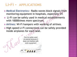  Medical Electronics:- Radio waves block signals from
monitoring equipment in hospitals, especially OT.
 Li-Fi can be safely used in medical establishments
with 10000times more spectrum.
 Airlines: Wi-Fi hampers with working of airlines.
 High speed Li-Fi connections can be safely provided
inside airplanes for each seat.
 