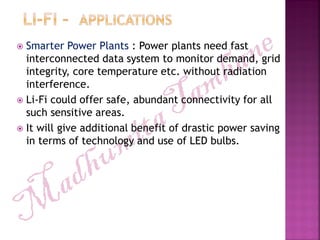  Smarter Power Plants : Power plants need fast
interconnected data system to monitor demand, grid
integrity, core temperature etc. without radiation
interference.
 Li-Fi could offer safe, abundant connectivity for all
such sensitive areas.
 It will give additional benefit of drastic power saving
in terms of technology and use of LED bulbs.
 