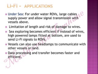  Under Sea: For under water ROVs, large cables
supply power and allow signal transmission with
vessels above.
 Limitation of length and risk of damage to wires.
 Sea exploring becomes efficient if instead of wires,
high powered lamps fitted at bottom, are used to
send Li-Fi signals to ROVs.
 Vessels can also use headlamps to communicate with
other vessels or land.
 Data processing and transfer becomes faster and
efficient.
 