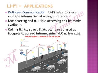  Multiuser Communication: Li-Fi helps to share
multiple information at a single instance.
 Broadcasting and multiple accessing can be made
available.
 Ceiling lights, street lights etc. can be used as
hotspots to spread internet using VLC at low cost.
 