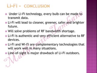  Under Li-Fi technology, every bulb can be made to
transmit data.
 Li-Fi will lead to cleaner, greener, safer and brighter
future.
 Will solve problems of RF bandwidth shortage.
 Li-Fi is authentic and very efficient alternative to RF
devices.
 Li-Fi and Wi-Fi are complementary technologies that
will work well in many situations.
 Line-of-sight is major drawback of Li-Fi outdoors.
 