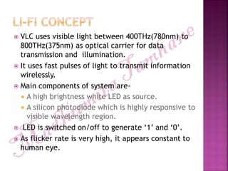  VLC uses visible light between 400THz(780nm) to
800THz(375nm) as optical carrier for data
transmission and illumination.
 It uses fast pulses of light to transmit information
wirelessly.
 Main components of system are-
 A high brightness white LED as source.
 A silicon photodiode which is highly responsive to
visible wavelength region.
 LED is switched on/off to generate „1‟ and „0‟.
 As flicker rate is very high, it appears constant to
human eye.
 