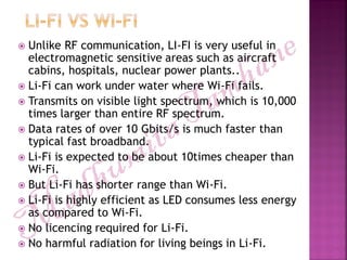  Unlike RF communication, LI-FI is very useful in
electromagnetic sensitive areas such as aircraft
cabins, hospitals, nuclear power plants..
 Li-Fi can work under water where Wi-Fi fails.
 Transmits on visible light spectrum, which is 10,000
times larger than entire RF spectrum.
 Data rates of over 10 Gbits/s is much faster than
typical fast broadband.
 Li-Fi is expected to be about 10times cheaper than
Wi-Fi.
 But Li-Fi has shorter range than Wi-Fi.
 Li-Fi is highly efficient as LED consumes less energy
as compared to Wi-Fi.
 No licencing required for Li-Fi.
 No harmful radiation for living beings in Li-Fi.
 