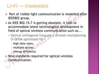  Part of visible light communication is modelled after
IEEE802 group.
 As IEEE 802.15.7 is getting obsolete, it fails to
accommodate latest technological development in
field of optical wireless communication such as...
 Optical orthogonal frequency division multiplexing
O-OFDM optimized for-
 high data rates,
 multiple access
 energy efficiency
 New standards required for optical wireless
communication.
 