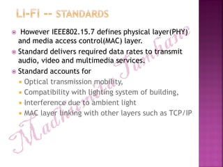  However IEEE802.15.7 defines physical layer(PHY)
and media access control(MAC) layer.
 Standard delivers required data rates to transmit
audio, video and multimedia services.
 Standard accounts for
 Optical transmission mobility,
 Compatibility with lighting system of building,
 Interference due to ambient light
 MAC layer linking with other layers such as TCP/IP
 