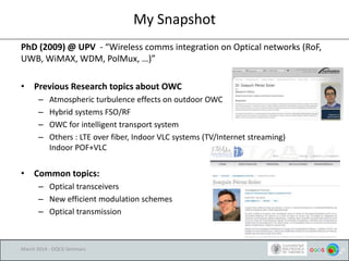 My Snapshot
PhD (2009) @ UPV - “Wireless comms integration on Optical networks (RoF,
UWB, WiMAX, WDM, PolMux, …)”
• Previous Research topics about OWC
– Atmospheric turbulence effects on outdoor OWC
– Hybrid systems FSO/RF
– OWC for intelligent transport system
– Others : LTE over fiber, Indoor VLC systems (TV/Internet streaming)
Indoor POF+VLC
• Common topics:
– Optical transceivers
– New efficient modulation schemes
– Optical transmission
March 2014 - OQCG Seminars
 