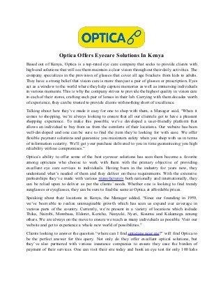 Optica Offers Eyecare Solutions In Kenya
Based out of Kenya, Optica is a top-rated eye care company that seeks to provide clients with
high-end solutions that will see them maintain a clear vision throughout their daily activities. The
company specializes in the provision of glasses that cover all age brackets from kids to adults.
They have a strong belief that vision care is more than just a pair of glasses or prescription. Eyes
act as a window to the world where they help capture memories as well as immersing individuals
in various moments. This is why the company strives to provide the highest quality in vision care
in each of their stores, crafting each pair of lenses in their lab. Carrying with them decades worth
of experience, they can be trusted to provide clients with nothing short of excellence.
Talking about how they’ve made it easy for one to shop with them, a Manager said, “When it
comes to shopping, we’re always looking to ensure that all our clientele get to have a pleasant
shopping experience. To make this possible, we’ve developed a user-friendly platform that
allows an individual to buy from us from the comforts of their locations. Our website has been
well-developed and one can be sure to find the item they’re looking for with ease. We offer
flexible payment solutions and guarantee you maximum safety when you shop with us in terms
of information security. We’ll get your purchase delivered to you in time guaranteeing you high
reliability with no compromises.”
Optica’s ability to offer some of the best eyewear solutions has seen them become a favorite
among opticians who choose to work with them with the primary objective of providing
excellent eye care services to individuals. Having been in the industry for years now, they
understand what’s needed of them and they deliver on these requirements. With the extensive
partnerships they’ve made with various manufacturers both nationally and internationally, they
can be relied upon to deliver as per the clients’ needs. Whether one is looking to find trendy
sunglasses or eyeglasses, they can be sure to find the same at Optica at affordable prices.
Speaking about their locations in Kenya, the Manager added, “Since our founding in 1959,
we’ve been able to realize unimaginable growth which has seen us expand our coverage in
various parts of the country. Currently, we’re present in a variety of locations which include
Thika, Nairobi, Mombasa, Eldoret, Kericho, Nanyuki, Nyeri, Kisumu and Kakamega among
others. We are always on the move to ensure we reach as many individuals as possible. Visit our
website and get to experience a whole new world of possibilities.”
Clients looking to answer the question “where can I find opticians near me?” will find Optica to
be the perfect answer for this query. Not only do they offer excellent optical solutions, but
they’ve also partnered with various insurance companies to ensure they ease the burden of
payment of their services. One can visit their site today and book an eye test for only 100 kshs
 