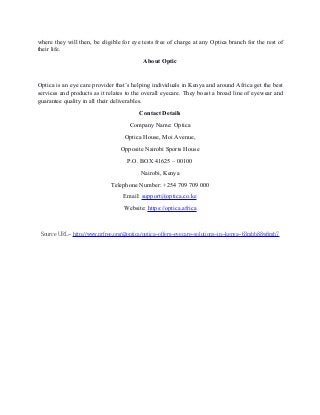 where they will then, be eligible for eye tests free of charge at any Optica branch for the rest of
their life.
About Optic
Optica is an eye care provider that’s helping individuals in Kenya and around Africa get the best
services and products as it relates to the overall eyecare. They boast a broad line of eyewear and
guarantee quality in all their deliverables.
Contact Details
Company Name: Optica
Optica House, Moi Avenue,
Opposite Nairobi Sports House
P.O. BOX 41625 – 00100
Nairobi, Kenya
Telephone Number: +254 709 709 000
Email: support@optica.co.ke
Website: https://optica.africa
Source URL- http://www.prfree.org/@optica/optica-offers-eyecare-solutions-in-kenya-63mbb88w8mb7
 