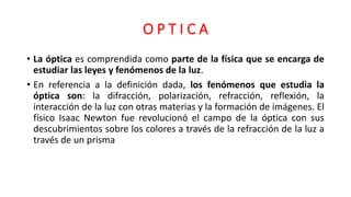 O P T I C A
• La óptica es comprendida como parte de la física que se encarga de
estudiar las leyes y fenómenos de la luz.
• En referencia a la definición dada, los fenómenos que estudia la
óptica son: la difracción, polarización, refracción, reflexión, la
interacción de la luz con otras materias y la formación de imágenes. El
físico Isaac Newton fue revolucionó el campo de la óptica con sus
descubrimientos sobre los colores a través de la refracción de la luz a
través de un prisma
 