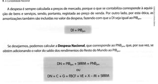 Nocionol
9. A ConlobilÌdode

à
corresponde aquisi-S
porqueo que secontabiliza
de
a
calculada preços mercado,
é
A despesa sempre
portanto,registada preço de venda.Por outro lado, por esta ótíca,asE
ao
sendo,
ção de bens e serviços,
com que a Dl sejaigualao PlBo*.
fazendo
no
tambémsãoincluídas valorda despesa,
amortizações
f
ï
Dl= PlBo-

que,por suavez,se
que corresponde PNBp.,
ao
podemos
Nacional,
a
calcular Despesa
Sedesejarmos,
do
do
dos rendimentos Resto Mundoao PlBo'.
o
obtémadicionando valordo saldo

DN=P lB p,+S RRM= P NB p ,
OU

+
DN = C + G + FBCF VE+ X-M + SRRM

 