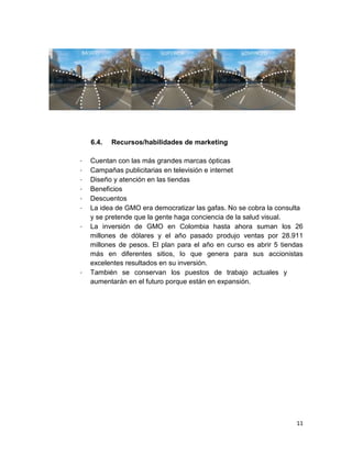 6.4.
-

-

Recursos/habilidades de marketing

Cuentan con las más grandes marcas ópticas
Campañas publicitarias en televisión e internet
Diseño y atención en las tiendas
Beneficios
Descuentos
La idea de GMO era democratizar las gafas. No se cobra la consulta
y se pretende que la gente haga conciencia de la salud visual.
La inversión de GMO en Colombia hasta ahora suman los 26
millones de dólares y el año pasado produjo ventas por 28.911
millones de pesos. El plan para el año en curso es abrir 5 tiendas
más en diferentes sitios, lo que genera para sus accionistas
excelentes resultados en su inversión.
También se conservan los puestos de trabajo actuales y
aumentarán en el futuro porque están en expansión.

11

 