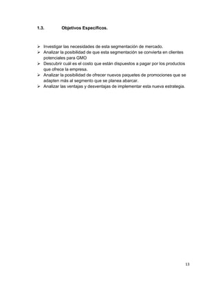 1.3.

Objetivos Específicos.

 Investigar las necesidades de esta segmentación de mercado.
 Analizar la posibilidad de que esta segmentación se convierta en clientes
potenciales para GMO
 Descubrir cuál es el costo que están dispuestos a pagar por los productos
que ofrece la empresa.
 Analizar la posibilidad de ofrecer nuevos paquetes de promociones que se
adapten más al segmento que se planea abarcar.
 Analizar las ventajas y desventajas de implementar esta nueva estrategia.

13

 