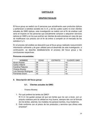CAPITULO III
GRUPOS FOCALES

El focus group se realizó con 6 personas que actualmente usan productos ópticos
y pertenecen a estratos sociales de 2 a 5, y de las cuales cuatro no eran clientes
actuales de GMO ópticas, esta investigación se realizó con el fin de analizar cuál
sería el impacto en los personas que actualmente compran o adquieren servicios
ópticos en GMO y en los que podrían ser clientes de esta empresa en caso de que
se modificaran sus precios con el fin de entrar a competir en el mercado de los
estratos 2 y 3.
En el proceso del análisis se descubrió que el focus group realizado nossuministró
información suficiente y de gran utilidad para el desarrollo de esta investigación, a
continuación, se describe detalladamente el proceso del focus group y las
conclusiones respectivas.
Personas encuestadas:
NOMBRE
Alvaro Rueda
Carlos Villamil
Carolina Palacios
Viviana Alvarez
Luis Gerardo Rodriguez
Fernanda Ocoró

EDAD
28
33
46
33
41
32

ESTRATO
3
3
4
5
5
2

CLIENTE GMO
no
no
no
si
si
no

8. Descripción del focus group:
8.1.
-

Clientes actuales de GMO:

Viviana Alvarez:

1. Por qué prefiere los lentes de GMO?
R/ A mí me gustan porque sé que son lentes que me van a durar, son un
poquito costosos pero la calidad es muy buena, siempre dan con la fórmula
de mis lentes, además, los modelos me parecen bonitos, muy modernos.
2. Está conforme con el precio de los productos y servicios que ofrece esta
empresa?

14

 