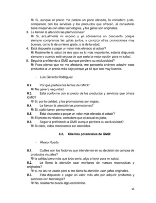 R/ Si, aunque el precio me parece un poco elevado, lo considero justo,
comparado con los servicios y los productos que ofrecen, el consultorio
tiene maquinas con altas tecnologías, y las gafas son originales.
3. Le llaman la atención las promociones?
R/ Si, actualmente mi esposo y yo obtenemos un descuento porque
siempre compramos las gafas juntos, y conozco otras promociones muy
buenas, como la de un lente gratis, o la de la edad.
4. Está dispuesto a pagar un valor más elevado al actual?
R/ Realmente la salud de mis ojos es lo más importante, estaría dispuesta
siempre y cuando esté segura de que sería la mejor opción para mi salud.
5. Seguiría prefiriendo a GMO aunque perdiera su exclusividad?
R/ Pues pienso que no me afectaría, me parecería chévere adquirir esos
productos a un precio más bajo porque ya sé que son muy buenos.
-

Luis Gerardo Rodríguez

8.2.
Por qué prefiere los lentes de GMO?
R/ Me genera seguridad
8.3.
Está conforme con el precio de los productos y servicios que ofrece
GMO?
R/ Si, por la calidad, y las promociones son regias.
8.4.
Le llaman la atención las promociones?
R/ Si, ojalá fueran permanentes.
8.5.
Está dispuesto a pagar un valor más elevado al actual?
R/ El precio es relativo, considero que el actual es justo.
8.6.
Seguiría prefiriendo a GMO aunque perdiera su exclusividad?
R/ Si claro, todos merecemos ser atendidos.
8.2.
-

Clientes potenciales de GMO:

Álvaro Rueda

8.1.
Cuáles son los factores que intervienen en su decisión de compra de
productos visuales?
R/ la calidad pero más que todo sería, algo a favor para mi salud.
8.2.
Le llama la atención usar monturas de marcas reconocidas y
originales?
R/ si, no las he usado pero si me llama la atención usar gafas originales.
8.3.
Está dispuesto a pagar un valor más alto por adquirir productos y
servicios con tecnología?
R/ No, realmente busco algo económico.
15

 
