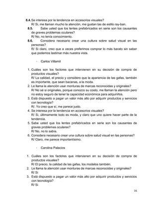 8.4. Se interesa por la tendencia en accesorios visuales?
R/ Si, me llaman mucho la atención, me gustan las de estilo ray-ban.
8.5.
Sabe usted que los lentes prefabricados en serie son los causantes
de graves problemas oculares?
R/ No, no tenía conocimiento.
8.6.
Considera necesario crear una cultura sobre salud visual en las
personas?
R/ Si claro, creo que a veces preferimos comprar lo más barato sin saber
que podemos lastimar más nuestra vista.
-

Carlos Villamil

1. Cuáles son los factores que intervienen en su decisión de compra de
productos visuales?
R/ La calidad, el precio y considero que la apariencia de las gafas, también
es importante, que sean bacanas, a la moda.
2. Le llama la atención usar monturas de marcas reconocidas y originales?
R/ No sé si originales, porque conozco su costo, me llaman la atención pero
no estoy seguro de tener la capacidad económica para adquirirlos.
3. Está dispuesto a pagar un valor más alto por adquirir productos y servicios
con tecnología?
R/. Yo creo que sí, me parece justo.
4. Se interesa por la tendencia en accesorios visuales?
R/ Si, últimamente todo es moda, y claro que uno quiere hacer parte de la
tendencia.
5. Sabe usted que los lentes prefabricados en serie son los causantes de
graves problemas oculares?
R/ No, no lo sabía.
6. Considera necesario crear una cultura sobre salud visual en las personas?
R/ Claro, me parece importantísimo.
-

Carolina Palacios

1. Cuáles son los factores que intervienen en su decisión de compra de
productos visuales?
R/ El precio, la calidad de las gafas, los modelos también.
2. Le llama la atención usar monturas de marcas reconocidas y originales?
R/ Si
3. Está dispuesto a pagar un valor más alto por adquirir productos y servicios
con tecnología?
R/ Si
16

 