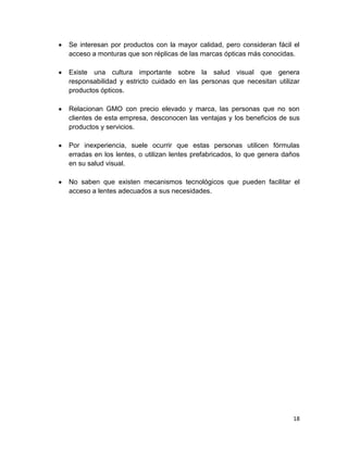 Se interesan por productos con la mayor calidad, pero consideran fácil el
acceso a monturas que son réplicas de las marcas ópticas más conocidas.
Existe una cultura importante sobre la salud visual que genera
responsabilidad y estricto cuidado en las personas que necesitan utilizar
productos ópticos.
Relacionan GMO con precio elevado y marca, las personas que no son
clientes de esta empresa, desconocen las ventajas y los beneficios de sus
productos y servicios.
Por inexperiencia, suele ocurrir que estas personas utilicen fórmulas
erradas en los lentes, o utilizan lentes prefabricados, lo que genera daños
en su salud visual.
No saben que existen mecanismos tecnológicos que pueden facilitar el
acceso a lentes adecuados a sus necesidades.

18

 