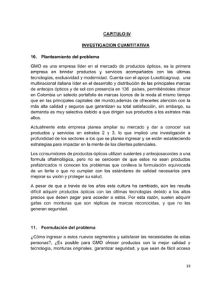 CAPITULO IV
INVESTIGACION CUANTITATIVA
10.

Planteamiento del problema

GMO es una empresa líder en el mercado de productos ópticos, es la primera
empresa en brindar productos y servicios acompañados con las últimas
tecnologías, exclusividad y modernidad. Cuenta con el apoyo Luxotticagroup, una
multinacional italiana líder en el desarrollo y distribución de las principales marcas
de anteojos ópticos y de sol con presencia en 136 países, permitiéndoles ofrecer
en Colombia un selecto portafolio de marcas íconos de la moda al mismo tiempo
que en las principales capitales del mundo,además de ofrecerles atención con la
más alta calidad y seguros que garantizan su total satisfacción, sin embargo, su
demanda es muy selectiva debido a que dirigen sus productos a los estratos más
altos.
Actualmente esta empresa planea ampliar su mercado y dar a conocer sus
productos y servicios en estratos 2 y 3, lo que implicó una investigación a
profundidad de los sectores a los que se planea ingresar y se están estableciendo
estrategias para impactar en la mente de los clientes potenciales.
Los consumidores de productos ópticos utilizan suslentes y anteojosacordes a una
formula oftalmológica, pero no se cercioran de que estos no sean productos
prefabricados ni conocen los problemas que conlleva la formulación equivocada
de un lente o que no cumplan con los estándares de calidad necesarios para
mejorar su visión y proteger su salud.
A pesar de que a través de los años esta cultura ha cambiado, aún les resulta
difícil adquirir productos ópticos con las últimas tecnologías debido a los altos
precios que deben pagar para acceder a estos. Por esta razón, suelen adquirir
gafas con monturas que son réplicas de marcas reconocidas, y que no les
generan seguridad.

11.

Formulación del problema

¿Cómo ingresar a estos nuevos segmentos y satisfacer las necesidades de estas
personas?, ¿Es posible para GMO ofrecer productos con la mejor calidad y
tecnología, monturas originales, garantizar seguridad, y que sean de fácil acceso

19

 