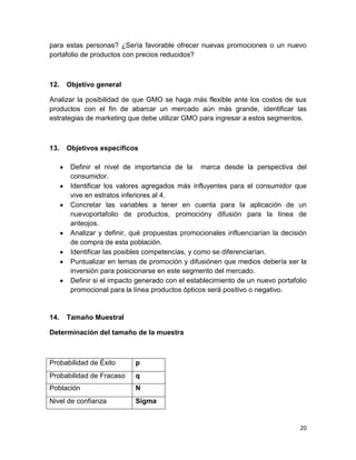 para estas personas? ¿Sería favorable ofrecer nuevas promociones o un nuevo
portafolio de productos con precios reducidos?

12.

Objetivo general

Analizar la posibilidad de que GMO se haga más flexible ante los costos de sus
productos con el fin de abarcar un mercado aún más grande, identificar las
estrategias de marketing que debe utilizar GMO para ingresar a estos segmentos.

13.

Objetivos específicos
Definir el nivel de importancia de la marca desde la perspectiva del
consumidor.
Identificar los valores agregados más influyentes para el consumidor que
vive en estratos inferiores al 4.
Concretar las variables a tener en cuenta para la aplicación de un
nuevoportafolio de productos, promocióny difusión para la línea de
anteojos.
Analizar y definir, qué propuestas promocionales influenciarían la decisión
de compra de esta población.
Identificar las posibles competencias, y como se diferenciarían.
Puntualizar en temas de promoción y difusiónen que medios debería ser la
inversión para posicionarse en este segmento del mercado.
Definir si el impacto generado con el establecimiento de un nuevo portafolio
promocional para la línea productos ópticos será positivo o negativo.

14.

Tamaño Muestral

Determinación del tamaño de la muestra

Probabilidad de Éxito

p

Probabilidad de Fracaso

q

Población

N

Nivel de confianza

Sigma

20

 