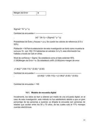 Margen de Error

e

Sigma2 * N * p * q
Cantidad de encuestas = ----------------------------------------.

(e2 * (N-1)) + (Sigma2 * p * q)

Probabilidad de Éxito y fracaso = p q: Se usarán los valores de referencia (0.5 o
50%)
Población = N:Para la elaboración de esta investigación se tomó como muestra la
comuna 19, con 109,115 habitantes en estratos 3,4 y 5, esta información fue
hallada a través de Cali en cifras.
Nivel de confianza = Sigma: Se estableció como el dato estándar 95%
(1,96)Margen de Error = e: Se estableció un8% (0.08)como margen de error.

(1.96)2 * (109.115) * (0.50) * (0.50)
Cantidad de encuestas = ---------------------------------------------------------------------.
((0.08)2 * (109.115)) + ((1.96)2* (0.50) * (0.50))

Cantidad de encuestas = 149

14.1. Modelo de encuesta digital
Inicialmente, los datos se iban a obtener por medio de una encuesta digital, en el
caso de esta investigación, este método no fue satisfactorio debido a que un gran
porcentaje de las personas a quienes va dirigida la encuesta son personas de
edades que oscilan entre los 50 y 70 años, de las cuales solo el 17% manejan
cuentas electrónicas.

21

 