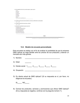 14.2. Modelo de encuesta personalizada
Esta encuesta se realiza con el fin de analizar la posibilidad de que la empresa
GMO ópticas se haga flexible ante los precios de sus productos y abarcar un
mercado aún más grande.
1. Nombre

________________________________________

2. Edad

_______

3. Estrato social 1_____ 2_____ 3_____ 4_____ 5_____
4. Ocupación

_________________________________________

5. Es cliente actual de GMO ópticas? (Si su respuesta es sí, por favor, no
diligencie la encuesta.)
SI_____ NO_____

6. Conoce los productos, servicios y promociones que ofrece GMO ópticas?
(Si su respuesta es negativa, continúe con la pregunta número 7.)
23

 