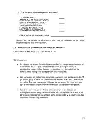 12. ¿Qué tipo de publicidad le genera atracción?
TELEMERCADEO
COMERCIALES PUBLICITARIOS
SERVICIO PERSONALIZADO
VALLAS PUBLICITARIAS
FLAYERS INFORMATIVOS
VOLANTES INFORMATIVOS

_____
_____
_____
_____
_____
_____

OTRO/S (Por favor indique cual/es.) _______________________________
Gracias por su tiempo, la información que nos ha brindado es de suma
importancia para esta investigación.
15.

Presentación y análisis de resultados de Encuesta

CANTIDAD DE ENCUESTAS APLICADAS = 149

Observaciones:
En mi caso particular, fue difícil lograr que las 149 personas contestaran el
cuestionario enviado por correo electrónico en el rango de tiempo
establecido, pues muchas de ellas no contaban con disponibilidad de
tiempo, otras de espacio, o disposición para realizarlas.
Las encuestas se realizaron a personas de edades que oscilan entre los 15
y 45 años, ya que paras las personas más adultas, el acceso a internet es
imposible. Por este motivo, decidí hacer las encuestas de forma impresa
con la finalidad de lograr obtener información útil para la investigación.
Todas las personas encuestadas utilizan instrumentos ópticos, sin
embargo, existe un sesgo en relación con el conocimiento de la marca, el
porcentaje de personas que utilizan gafas es reducido, y generalmente, las
adquieren con su seguro médico.

25

 