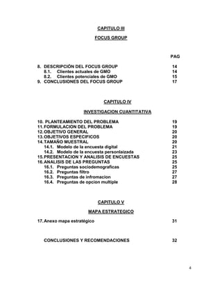 CAPITULO III
FOCUS GROUP

PAG
8. DESCRIPCIÓN DEL FOCUS GROUP
8.1. Clientes actuales de GMO
8.2. Clientes potenciales de GMO
9. CONCLUSIONES DEL FOCUS GROUP

14
14
15
17

CAPITULO IV
INVESTIGACION CUANTITATIVA
10. PLANTEAMIENTO DEL PROBLEMA
11. FORMULACION DEL PROBLEMA
12. OBJETIVO GENERAL
13. OBJETIVOS ESPECIFICOS
14. TAMAÑO MUESTRAL
14.1. Modelo de la encuesta digital
14.2. Modelo de la encuesta personlaizada
15. PRESENTACION Y ANALISIS DE ENCUESTAS
16. ANALISIS DE LAS PREGUNTAS
16.1. Preguntas sociodemograficas
16.2. Preguntas filtro
16.3. Preguntas de infromacion
16.4. Preguntas de opcion multiple

19
19
20
20
20
21
23
25
25
25
27
27
28

CAPITULO V
MAPA ESTRATEGICO
17. Anexo mapa estratégico

CONCLUSIONES Y RECOMENDACIONES

31

32

4

 