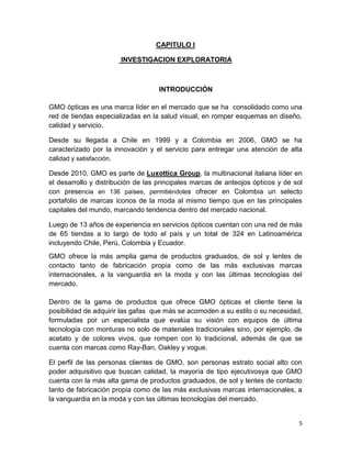 CAPITULO I
INVESTIGACION EXPLORATORIA

INTRODUCCIÓN
GMO ópticas es una marca líder en el mercado que se ha consolidado como una
red de tiendas especializadas en la salud visual, en romper esquemas en diseño,
calidad y servicio.
Desde su llegada a Chile en 1999 y a Colombia en 2006, GMO se ha
caracterizado por la innovación y el servicio para entregar una atención de alta
calidad y satisfacción.
Desde 2010, GMO es parte de Luxottica Group, la multinacional italiana líder en
el desarrollo y distribución de las principales marcas de anteojos ópticos y de sol
con presencia en 136 países, permitiéndoles ofrecer en Colombia un selecto
portafolio de marcas íconos de la moda al mismo tiempo que en las principales
capitales del mundo, marcando tendencia dentro del mercado nacional.
Luego de 13 años de experiencia en servicios ópticos cuentan con una red de más
de 65 tiendas a lo largo de todo el país y un total de 324 en Latinoamérica
incluyendo Chile, Perú, Colombia y Ecuador.
GMO ofrece la más amplia gama de productos graduados, de sol y lentes de
contacto tanto de fabricación propia como de las más exclusivas marcas
internacionales, a la vanguardia en la moda y con las últimas tecnologías del
mercado.
Dentro de la gama de productos que ofrece GMO ópticas el cliente tiene la
posibilidad de adquirir las gafas que más se acomoden a su estilo o su necesidad,
formuladas por un especialista que evalúa su visión con equipos de última
tecnología con monturas no solo de materiales tradicionales sino, por ejemplo, de
acetato y de colores vivos, que rompen con lo tradicional, además de que se
cuenta con marcas como Ray-Ban, Oakley y vogue.
El perfil de las personas clientes de GMO, son personas estrato social alto con
poder adquisitivo que buscan calidad, la mayoría de tipo ejecutivosya que GMO
cuenta con la más alta gama de productos graduados, de sol y lentes de contacto
tanto de fabricación propia como de las más exclusivas marcas internacionales, a
la vanguardia en la moda y con las últimas tecnologías del mercado.

5

 