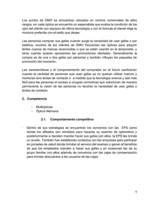 Los puntos de GMO se encuentran ubicados en centros comerciales de altos
rangos, en cada óptica se encuentra un especialista que evalúa la condición de los
ojos del cliente con equipos de última tecnología y con la formula el cliente elige la
montura preferida con el estilo que desee.
Las personas compran sus gafas cuando surge la necesidad de usar gafas o por
estética, muchos de los clientes de GMO frecuentan las ópticas para adquirir
lentes nuevos de marcas reconocidas o que se estén usando en la temporada, y
otros cuando quieren aprovechar las promociones ofertadas. Generalmente la
compra es de una o dos gafas por personas y también influyen los paquetes de
promoción del momento.
Las características y el comportamiento del comprador en el futuro cambiarían
cuando la cantidad de personas que usan gafas ya no quieran utilizar marcos y
monturas sino lentes de contacto o a medida que la tecnología avance y sea más
fácil para las personas el acceso a cirugías correctivas que solucionen de manera
permanente la visión de las personas no tendrán la necesidad de usar gafas o
lentes de contacto.
2. Competencia
-

Multiópticas
Óptica Alemana
2.1.

-

Comportamiento competitivo

Dentro de sus estrategias se encuentran los convenios con las EPS como
donde los afiliados son remitidos para hacerse su examen de optometría y
posteriormente si deciden mandar hacer sus gafas con ellos, la EPS les brinda
un auxilio. También han establecido contactos con las empresas para participar
en jornadas de salud donde brindan el servicio del examen y ganan el beneficio
de que los empleados manden a hacer sus gafas y en ocasiones las de su
grupo familiar con ellos además de convenios con las cajas de compensación
para brindar descuentos a los usuarios de las cajas.

6

 