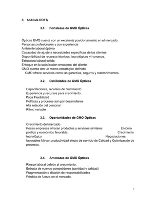 3. Análisis DOFA
3.1.

Fortalezas de GMO Ópticas

Ópticas GMO cuenta con un excelente posicionamiento en el mercado.
Personas profesionales y con experiencia
Ambiente laboral óptimo
Capacidad de ajuste a necesidades específicas de los clientes
Disponibilidad de recursos técnicos, tecnológicos y humanos.
Estructura laboral sólida
Enfoque en la satisfacción emocional del cliente
GMO cuenta con un marco estratégico definido
GMO ofrece servicios como las garantías, seguros y mantenimientos.
3.2.

Debilidades de GMO Ópticas

Capacitaciones, recursos de crecimiento
Experiencia y recursos para crecimiento.
Poca Flexibilidad
Políticas y procesos aún por desarrollarse
Alta rotación del personal
Ritmo variable
3.3.

Oportunidades de GMO Ópticas

Crecimiento del mercado
Pocas empresas ofrecen productos y servicios similares
Entorno
político y económico favorable.
Crecimiento
tecnológico
Negociaciones
favorables Mayor productividad efecto de servicio de Calidad y Optimización de
procesos.

3.4.

Amenazas de GMO Ópticas

Riesgo laboral debido al crecimiento.
Entrada de nuevos competidores (cantidad y calidad)
Fragmentación o dilución de responsabilidades
Pérdida de fuerza en el mercado.

7

 