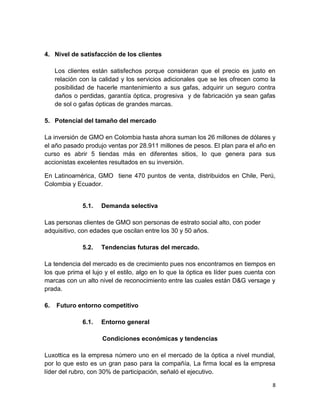 4. Nivel de satisfacción de los clientes
Los clientes están satisfechos porque consideran que el precio es justo en
relación con la calidad y los servicios adicionales que se les ofrecen como la
posibilidad de hacerle mantenimiento a sus gafas, adquirir un seguro contra
daños o perdidas, garantía óptica, progresiva y de fabricación ya sean gafas
de sol o gafas ópticas de grandes marcas.
5. Potencial del tamaño del mercado
La inversión de GMO en Colombia hasta ahora suman los 26 millones de dólares y
el año pasado produjo ventas por 28.911 millones de pesos. El plan para el año en
curso es abrir 5 tiendas más en diferentes sitios, lo que genera para sus
accionistas excelentes resultados en su inversión.
En Latinoamérica, GMO tiene 470 puntos de venta, distribuidos en Chile, Perú,
Colombia y Ecuador.

5.1.

Demanda selectiva

Las personas clientes de GMO son personas de estrato social alto, con poder
adquisitivo, con edades que oscilan entre los 30 y 50 años.
5.2.

Tendencias futuras del mercado.

La tendencia del mercado es de crecimiento pues nos encontramos en tiempos en
los que prima el lujo y el estilo, algo en lo que la óptica es líder pues cuenta con
marcas con un alto nivel de reconocimiento entre las cuales están D&G versage y
prada.
6.

Futuro entorno competitivo
6.1.

Entorno general
Condiciones económicas y tendencias

Luxottica es la empresa número uno en el mercado de la óptica a nivel mundial,
por lo que esto es un gran paso para la compañía, La firma local es la empresa
líder del rubro, con 30% de participación, señaló el ejecutivo.
8

 