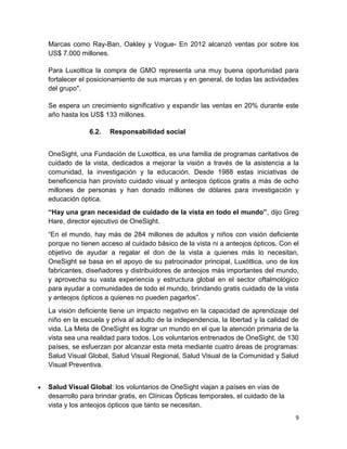 Marcas como Ray-Ban, Oakley y Vogue- En 2012 alcanzó ventas por sobre los
US$ 7.000 millones.
Para Luxottica la compra de GMO representa una muy buena oportunidad para
fortalecer el posicionamiento de sus marcas y en general, de todas las actividades
del grupo".
Se espera un crecimiento significativo y expandir las ventas en 20% durante este
año hasta los US$ 133 millones.
6.2.

Responsabilidad social

OneSight, una Fundación de Luxottica, es una familia de programas caritativos de
cuidado de la vista, dedicados a mejorar la visión a través de la asistencia a la
comunidad, la investigación y la educación. Desde 1988 estas iniciativas de
beneficencia han provisto cuidado visual y anteojos ópticos gratis a más de ocho
millones de personas y han donado millones de dólares para investigación y
educación óptica.
“Hay una gran necesidad de cuidado de la vista en todo el mundo”, dijo Greg
Hare, director ejecutivo de OneSight.
“En el mundo, hay más de 284 millones de adultos y niños con visión deficiente
porque no tienen acceso al cuidado básico de la vista ni a anteojos ópticos. Con el
objetivo de ayudar a regalar el don de la vista a quienes más lo necesitan,
OneSight se basa en el apoyo de su patrocinador principal, Luxóttica, uno de los
fabricantes, diseñadores y distribuidores de anteojos más importantes del mundo,
y aprovecha su vasta experiencia y estructura global en el sector oftalmológico
para ayudar a comunidades de todo el mundo, brindando gratis cuidado de la vista
y anteojos ópticos a quienes no pueden pagarlos”.
La visión deficiente tiene un impacto negativo en la capacidad de aprendizaje del
niño en la escuela y priva al adulto de la independencia, la libertad y la calidad de
vida. La Meta de OneSight es lograr un mundo en el que la atención primaria de la
vista sea una realidad para todos. Los voluntarios entrenados de OneSight, de 130
países, se esfuerzan por alcanzar esta meta mediante cuatro áreas de programas:
Salud Visual Global, Salud Visual Regional, Salud Visual de la Comunidad y Salud
Visual Preventiva.
Salud Visual Global: los voluntarios de OneSight viajan a países en vías de
desarrollo para brindar gratis, en Clínicas Ópticas temporales, el cuidado de la
vista y los anteojos ópticos que tanto se necesitan.
9

 