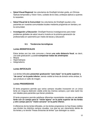 Salud Visual Regional: los voluntarios de OneSight brindan gratis, en Clínicas
Ópticas temporales y Vision Vans, cuidado de la vista y anteojos ópticos a quienes
lo necesitan.
Salud Visual de la Comunidad: los voluntarios de OneSight ayudan a los
pacientes en nuestras comunidades locales mediante programas en tiendas y en
la comunidad.
Investigación y Educación: OneSight financia investigaciones para tratar
problemas globales de salud visual e invierte en la próxima generación de
profesionales en optometría por medio de becas y educación.

6.3.

Tendencias tecnológicas

Lentes MONOFOCALES
Estos lentes son los más comunes y tienen una sola distancia focal, es decir,
una sola graduación y puedencompensar todas las ametropías:
Miopía
Hipermetropía
Astigmatismo

Lentes BIFOCALES
Los lentes bifocales presentan graduación “para lejos” en la parte superior y
“de cerca” en la parte inferior, siendo visible la línea de división entre ambas, lo
que produce un salto de imagen.
Lentes PROGRESIVOS
El lente progresivo permite que varios campos visuales incorporen en un único
lente sin ninguna distinción visible entre los mismos campos y por esta razón los
son ideales para pacientes que tienen presbicia.
El lente progresivo permite satisfacer diferentes necesidades visuales en un único
lente con un campo para la “visión lejana” en la parte superior de los lentes
y otro campo para la “visión cercana” en la parte inferior.
A diferencia de los lentes bifocales, en los lentes progresivos no hay líneas visibles
que dividan los distintos campos visuales. Los ojos se ven claramente detrás de
los lentes y no tendrá “líneas divisorias de lentes” que distraigan su visión.
10

 