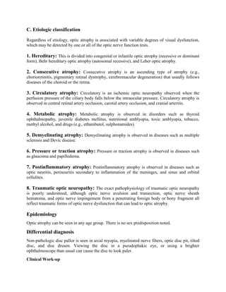 C. Etiologic classification
Regardless of etiology, optic atrophy is associated with variable degrees of visual dysfunction,
which may be detected by one or all of the optic nerve function tests.
1. Hereditary: This is divided into congenital or infantile optic atrophy (recessive or dominant
form), Behr hereditary optic atrophy (autosomal recessive), and Leber optic atrophy.
2. Consecutive atrophy: Consecutive atrophy is an ascending type of atrophy (e.g.,
chorioretinitis, pigmentary retinal dystrophy, cerebromacular degeneration) that usually follows
diseases of the choroid or the retina.
3. Circulatory atrophy: Circulatory is an ischemic optic neuropathy observed when the
perfusion pressure of the ciliary body falls below the intraocular pressure. Circulatory atrophy is
observed in central retinal artery occlusion, carotid artery occlusion, and cranial arteritis.
4. Metabolic atrophy: Metabolic atrophy is observed in disorders such as thyroid
ophthalmopathy, juvenile diabetes mellitus, nutritional amblyopia, toxic amblyopia, tobacco,
methyl alcohol, and drugs (e.g., ethambutol, sulphonamides).
5. Demyelinating atrophy: Demyelinating atrophy is observed in diseases such as multiple
sclerosis and Devic disease.
6. Pressure or traction atrophy: Pressure or traction atrophy is observed in diseases such
as glaucoma and papilledema.
7. Postinflammatory atrophy: Postinflammatory atrophy is observed in diseases such as
optic neuritis, perineuritis secondary to inflammation of the meninges, and sinus and orbital
cellulites.
8. Traumatic optic neuropathy: The exact pathophysiology of traumatic optic neuropathy
is poorly understood, although optic nerve avulsion and transection, optic nerve sheath
hematoma, and optic nerve impingement from a penetrating foreign body or bony fragment all
reflect traumatic forms of optic nerve dysfunction that can lead to optic atrophy.
Epidemiology
Optic atrophy can be seen in any age group. There is no sex predisposition noted.
Differential diagnosis
Non-pathologic disc pallor is seen in axial myopia, myelinated nerve fibers, optic disc pit, tilted
disc, and disc drusen. Viewing the disc in a pseudophakic eye, or using a brighter
ophthalmoscope than usual can cause the disc to look paler.
Clinical Work-up
 