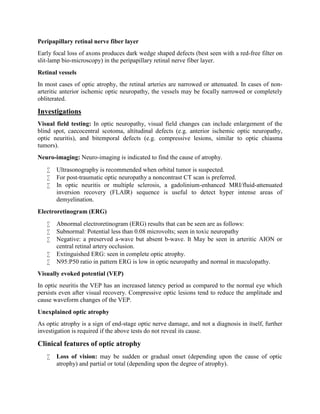Peripapillary retinal nerve fiber layer
Early focal loss of axons produces dark wedge shaped defects (best seen with a red-free filter on
slit-lamp bio-microscopy) in the peripapillary retinal nerve fiber layer.
Retinal vessels
In most cases of optic atrophy, the retinal arteries are narrowed or attenuated. In cases of non-
arteritic anterior ischemic optic neuropathy, the vessels may be focally narrowed or completely
obliterated.
Investigations
Visual field testing: In optic neuropathy, visual field changes can include enlargement of the
blind spot, caecocentral scotoma, altitudinal defects (e.g. anterior ischemic optic neuropathy,
optic neuritis), and bitemporal defects (e.g. compressive lesions, similar to optic chiasma
tumors).
Neuro-imaging: Neuro-imaging is indicated to find the cause of atrophy.
 Ultrasonography is recommended when orbital tumor is suspected.
 For post-traumatic optic neuropathy a noncontrast CT scan is preferred.
 In optic neuritis or multiple sclerosis, a gadolinium-enhanced MRI/fluid-attenuated
inversion recovery (FLAIR) sequence is useful to detect hyper intense areas of
demyelination.
Electroretinogram (ERG)
 Abnormal electroretinogram (ERG) results that can be seen are as follows:
 Subnormal: Potential less than 0.08 microvolts; seen in toxic neuropathy
 Negative: a preserved a-wave but absent b-wave. It May be seen in arteritic AION or
central retinal artery occlusion.
 Extinguished ERG: seen in complete optic atrophy.
 N95:P50 ratio in pattern ERG is low in optic neuropathy and normal in maculopathy.
Visually evoked potential (VEP)
In optic neuritis the VEP has an increased latency period as compared to the normal eye which
persists even after visual recovery. Compressive optic lesions tend to reduce the amplitude and
cause waveform changes of the VEP.
Unexplained optic atrophy
As optic atrophy is a sign of end-stage optic nerve damage, and not a diagnosis in itself, further
investigation is required if the above tests do not reveal its cause.
Clinical features of optic atrophy
 Loss of vision: may be sudden or gradual onset (depending upon the cause of optic
atrophy) and partial or total (depending upon the degree of atrophy).
 