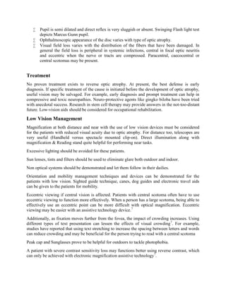  Pupil is semi dilated and direct reflex is very sluggish or absent. Swinging Flash light test
depicts Marcus Gunn pupil.
 Ophthalmoscopic appearance of the disc varies with type of optic atrophy.
 Visual field loss varies with the distribution of the fibers that have been damaged. In
general the field loss is peripheral in systemic infections, central in focal optic neuritis
and eccentric when the nerve or tracts are compressed. Paracentral, caecocentral or
central scotomas may be present.
Treatment
No proven treatment exists to reverse optic atrophy. At present, the best defense is early
diagnosis. If specific treatment of the cause is initiated before the development of optic atrophy,
useful vision may be salvaged. For example, early diagnosis and prompt treatment can help in
compressive and toxic neuropathies. Neuro-protective agents like gingko biloba have been tried
with anecdotal success. Research in stem cell therapy may provide answers in the not-too-distant
future. Low-vision aids should be considered for occupational rehabilitation.
Low Vision Management
Magnification at both distance and near with the use of low vision devices must be considered
for the patients with reduced visual acuity due to optic atrophy. For distance too, telescopes are
very useful (Handheld versus spectacle mounted clip-on). Direct illumination along with
magnification & Reading stand quite helpful for performing near tasks.
Excessive lighting should be avoided for these patients.
Sun lenses, tints and filters should be used to eliminate glare both outdoor and indoor.
Non optical systems should be demonstrated and let them follow in their dailies.
Orientation and mobility management techniques and devices can be demonstrated for the
patients with low vision. Sighted guide technique, canes, dog guides and electronic travel aids
can be given to the patients for mobility.
Eccentric viewing if central vision is affected. Patients with central scotoma often have to use
eccentric viewing to function more effectively. When a person has a large scotoma, being able to
effectively use an eccentric point can be more difficult with optical magnification. Eccentric
viewing may be easier with an assistive technology device.7
Additionally, as fixation moves further from the fovea, the impact of crowding increases. Using
different types of text presentation can lessen the effects of visual crowding7
. For example,
studies have reported that using text stretching to increase the spacing between letters and words
can reduce crowding and may be beneficial for the person trying to read with a central scotoma
Peak cap and Sunglasses prove to be helpful for outdoors to tackle photophobia.
A patient with severe contrast sensitivity loss may functions better using reverse contrast, which
can only be achieved with electronic magnification assistive technology7
.
 