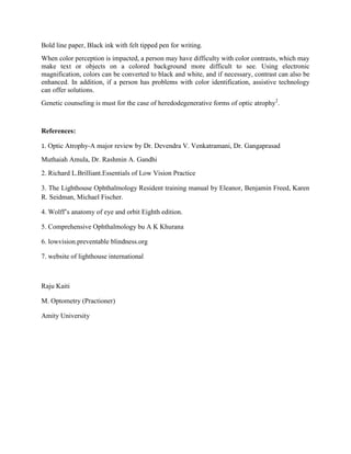 Bold line paper, Black ink with felt tipped pen for writing.
When color perception is impacted, a person may have difficulty with color contrasts, which may
make text or objects on a colored background more difficult to see. Using electronic
magnification, colors can be converted to black and white, and if necessary, contrast can also be
enhanced. In addition, if a person has problems with color identification, assistive technology
can offer solutions.
Genetic counseling is must for the case of heredodegenerative forms of optic atrophy2
.
References:
1. Optic Atrophy-A major review by Dr. Devendra V. Venkatramani, Dr. Gangaprasad
Muthaiah Amula, Dr. Rashmin A. Gandhi
2. Richard L.Brilliant.Essentials of Low Vision Practice
3. The Lighthouse Ophthalmology Resident training manual by Eleanor, Benjamin Freed, Karen
R. Seidman, Michael Fischer.
4. Wolff’s anatomy of eye and orbit Eighth edition.
5. Comprehensive Ophthalmology bu A K Khurana
6. lowvision.preventable blindness.org
7. website of lighthouse international
Raju Kaiti
M. Optometry (Practioner)
Amity University
 