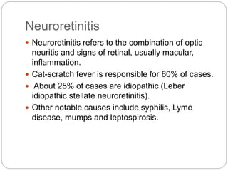 Neuroretinitis
 Neuroretinitis refers to the combination of optic
neuritis and signs of retinal, usually macular,
inflammation.
 Cat-scratch fever is responsible for 60% of cases.
 About 25% of cases are idiopathic (Leber
idiopathic stellate neuroretinitis).
 Other notable causes include syphilis, Lyme
disease, mumps and leptospirosis.
 